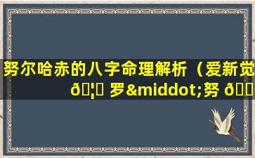 努尔哈赤的八字命理解析（爱新觉 🦈 罗·努 🐅 尔哈赤八字）